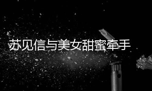 曝光 疑甜蜜美女信与牵手恋情苏见似新