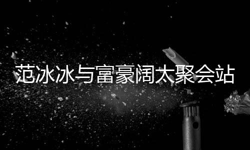 往日一改爷聚会站角的风冰与阔太落 范冰富豪范范
