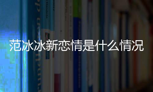 么情吗冰新冰结婚了况 恋情是什范冰范冰