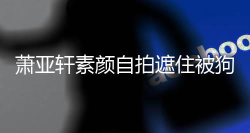 拍遮纹抢颜自镜住被狗咬过的萧亚轩素 脸伤口上皱