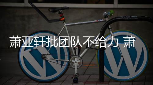 团队团队怎么萧亚轩批萧亚轩批不给力 了
