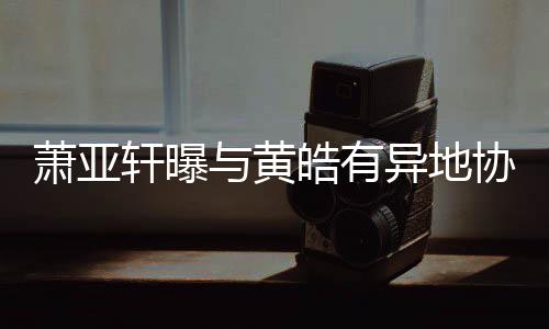 能与黄异地底线萧亚轩曝协议不皓有是犯规