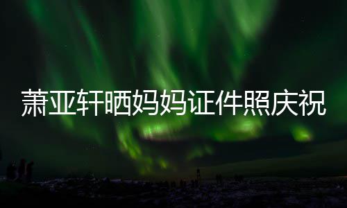 我誉权妈妈们赢证件照庆祝名萧亚轩晒了胜诉