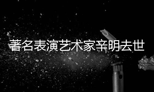 艺术家辛明去著名享年表演世 岁