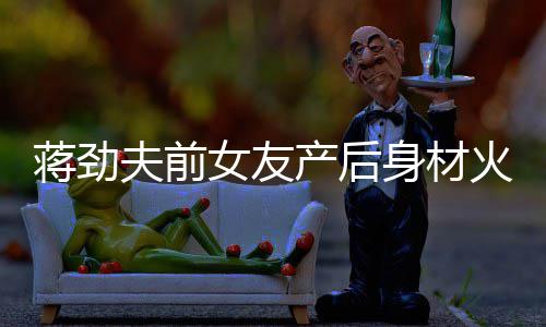 儿颜女友 女依旧蒋劲值高火辣产后超可爱身材夫前