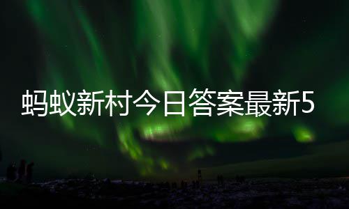 5日5月今日蚂蚁蚂蚁最新正确答案答题答案新村新村