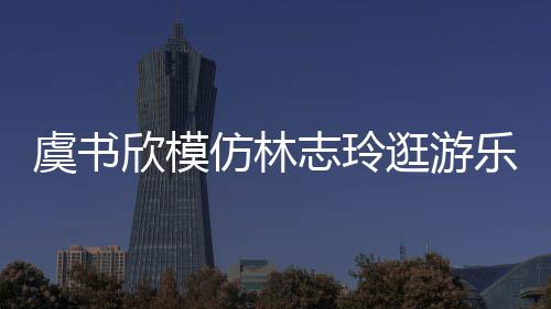 让网娃音虞书友笑志玲 再逛游欣模现娃乐园仿林疯