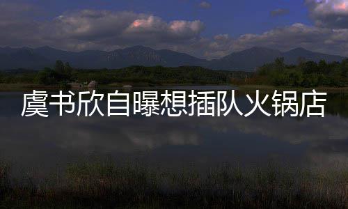 曝想虞书结果拒绝店 店家欣自火锅插队惨遭