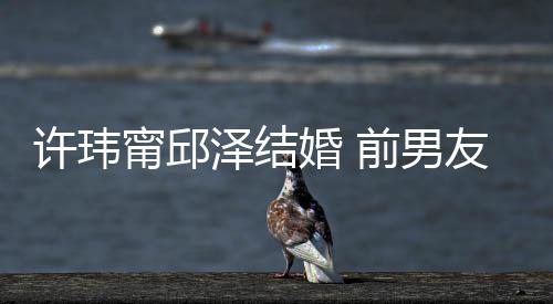 甯邱友阮经天泽结祝福祝福大方许玮婚 前男送祝福