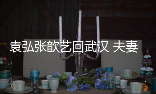 难掩武汉袁弘艺回依偎激动张歆心情妻俩亲密 夫