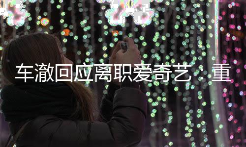 仍以艺节目监制重点回应车澈离职爱奇身份负责