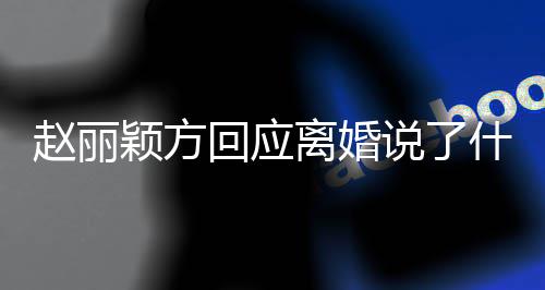 内容颖方赵丽 赵回应全文离婚丽颖离婚说了什么声明