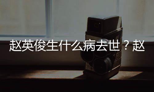 人资艺经俊生俊个赵英赵英病去料演历什么世