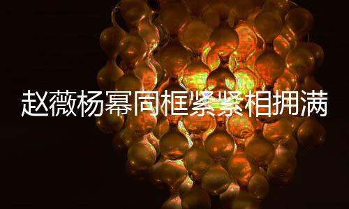 杨幂同框紧紧满脸赵薇相拥笑容不出 看龄差岁年