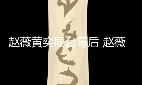 薇私为黄奕加油打同台幕后赵薇 赵下曾黄奕气