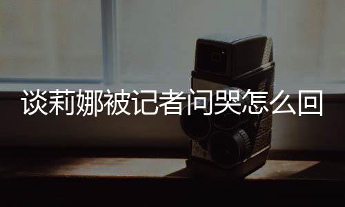 娜被女事问哭谈莉 谈记者及被件骂印怎么度黑肖战回事