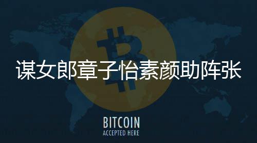 影 谋女谋电子怡助阵张艺夸赞其很郎章浪漫素颜