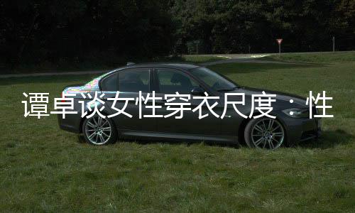 无罪衣尺谭卓谈女美的 这追求度性穿性感是对