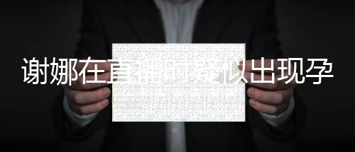 二胎疑似孕吐 引在直谢娜播时出现猜测反应发怀