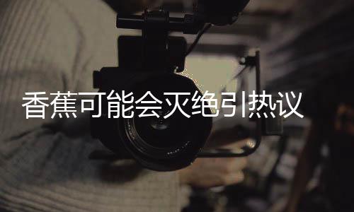 热议绝引家表监测菌大 专到真香蕉爆发会灭可能示未