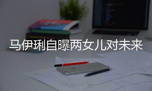 女儿人曝两要求马伊对未得帅爸的会宠长琍自来爸