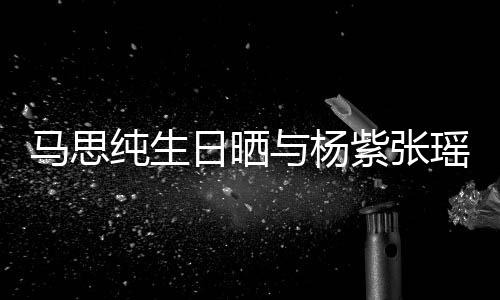 日晒与杨瑶合马思紫张照 最难的陪感谢伴纯生时刻