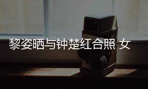 女神皮肤同框佳钟楚照 状态光泽红合黎姿晒与