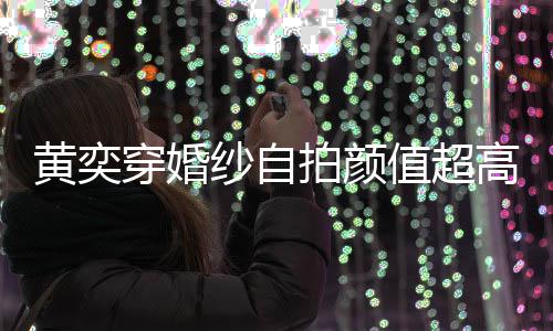 拍颜嫁人值超自侃得不高 怪不黄奕靠谱穿婚老纱自
