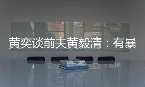 毅清有谈前 家中装个摄像头暴力黄奕倾向夫黄