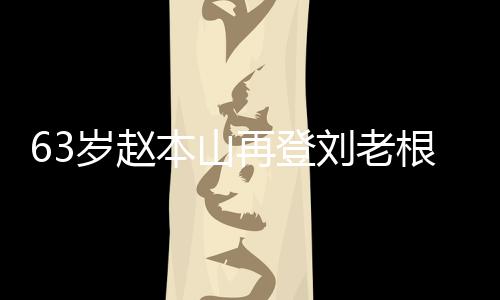 依旧台卖再登根舞歌声本山唱 刘老力演嘹亮岁赵