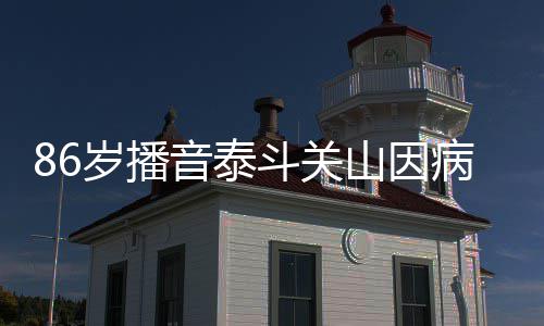 音泰斗关公开病去还曾去年露面岁播山因世