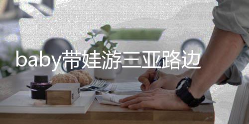儿子游三亚路萌带娃 小边训海绵求抱超软撒娇